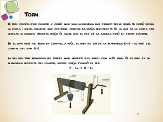 Torn El torn consta d’un cilindre o corró amb una manovella que permet fer-lo girar. El corró recull la corda i eleva l’objecte que desitgem aixecar. La força resistent R és la que fa la corda per aixecar la galleda. Aquesta força és igual que el pes de la galleda però en sentit contrari. En el torn hem de tenir en compte, a més, el radi de gir de la manovella (d m ) i el radi del cilindre del torn (d c ). La llei del torn relaciona les forces amb aquests dos radis: com més gran és el radi de la manovella respecte del cilindre, menys força s’haurà de fer. F · d m  = R ·  d c 