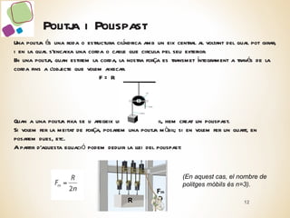 Politja i Polispast Una politja és una roda o estructura cilíndrica amb un eix central al voltant del qual pot girar, i en la qual s’encaixa una corda o cable que circula pel seu exterior. En una politja, quan estirem la corda, la nostra força es transmet íntegrament a través de la corda fins a l’objecte que volem aixecar. F = R Quan a una politja fixa se li afegeix una politja mòbil, hem creat un polispast. Si volem fer la meitat de força, posarem una politja mòbil; si en volem fer un quart, en posarem dues, etc. A partir d’aquesta equació podem deduir la llei del polispast: (En aquest cas, el nombre de politges mòbils és n=3). R F m 