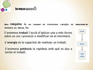 Una  màquina  és un conjunt de dispositius capaços de transformar l’energia en treball útil. S’anomena  treball  l’acció d’aplicar una o més forces sobre un cos i provocar  o modificar-ne el moviment. L’energia  és la capacitat de realitzar un treball. S’anomena  potència  la rapidesa amb què es duu a terme el treball. Introducció 