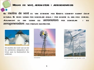 Els  molins de vent  es van estendre per Europa sobretot durant l’edat mitjana. Es feien servir per bombejar aigua i per moldre el gra dels cereals. Actualment es fan servir els  aeromotors  per bombejar  i els  aerogeneradors  per produir electricitat. Molins de vent, aeromotors i aerogeneradors 