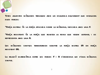 Totes aquestes màquines treballen amb un esquema equivalent que involucra dues forces: Força motriu: és la força aplicada sobre la màquina, indicada amb una F. Força resistent: és la força que realitza la feina que volem obtenir, i es representa amb una R. Les màquines simples transformen sempre la força motriu (F) en força resistent (R). La relació matemàtica entre les forces F i R s’anomena llei d’una màquina simple. 