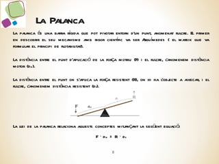 La Palanca La palanca és una barra rígida que pot pivotar entorn d’un punt, anomenat fulcre. El primer en descobrir el seu mecanisme amb rigor científic va ser Arquímedes ( el mateix que va formular el principi de flotabilitat). La distància entre el punt d’aplicació de la força motriu (F) i el fulcre, l’anomenem distància motor (d m ). La distància entre el punt on s’aplica la força resistent (R), on hi ha l’objecte a aixecar, i el fulcre, l’anomenem distància resistent (d r ). La llei de la palanca relaciona aquests conceptes mitjançant la següent equació: F ·  d m  = R ·  d r 