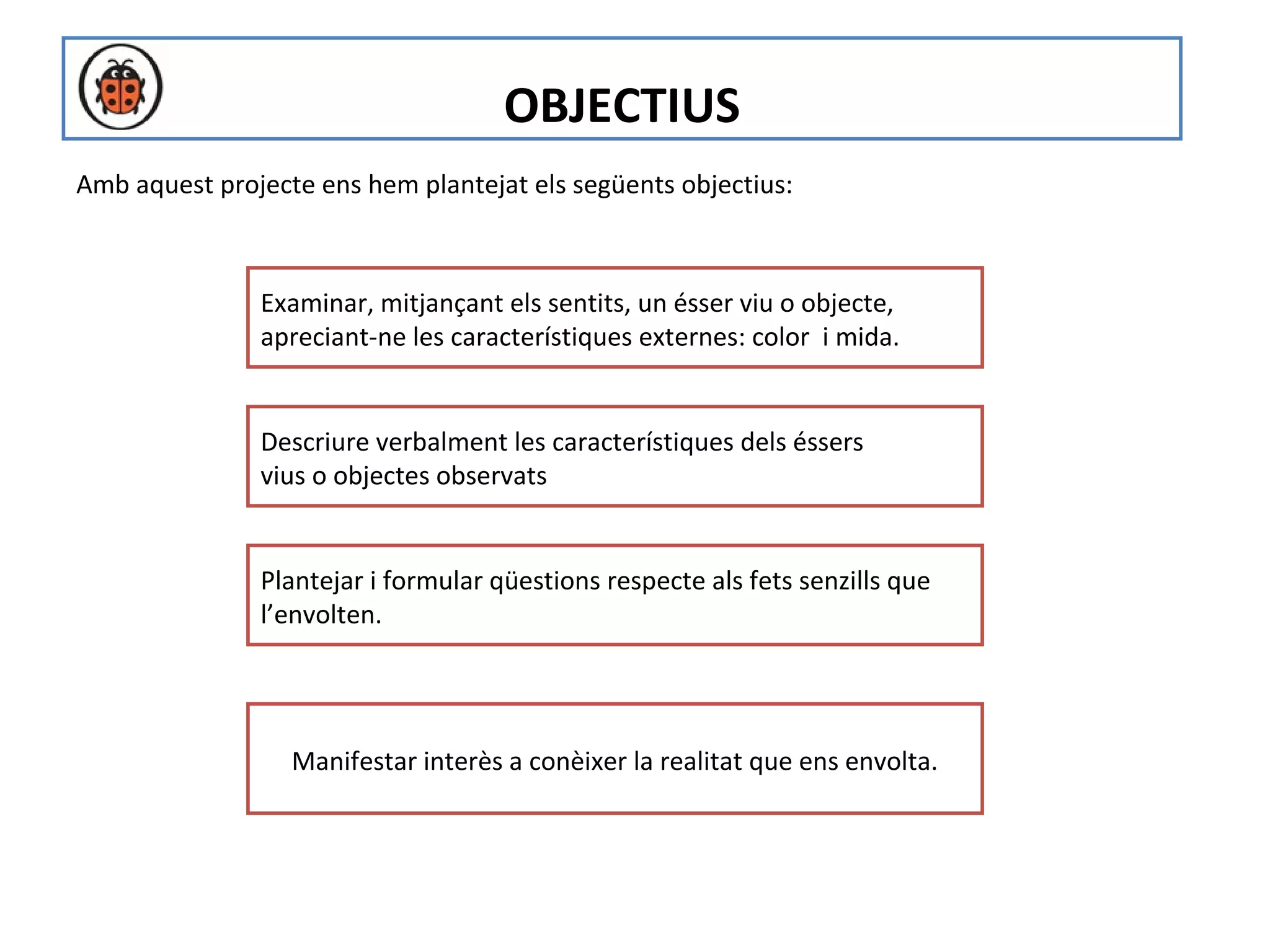 OBJECTIUS
Amb aquest projecte ens hem plantejat els següents objectius:



               Examinar, mitjançant els sentits, un ésser viu o objecte,
               apreciant-ne les característiques externes: color i mida.


               Descriure verbalment les característiques dels éssers
               vius o objectes observats


               Plantejar i formular qüestions respecte als fets senzills que
               l’envolten.




                  Manifestar interès a conèixer la realitat que ens envolta.
 