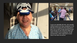 Louis is a senior citizen at Taipei, who
recently suffered spinal cord injury, paralyzed
on the left-side of his body and now trying
hard to learn how to walk through physical
therapy. Even though he was using the
walker aid, within 3 month of our companion,
he fell several times, which might lead to
sever injury if we were not around.
 