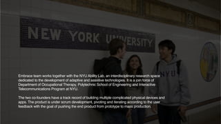Embrace team works together with the NYU Ability Lab, an interdisciplinary research space
dedicated to the development of adaptive and assistive technologies. It is a join force of
Department of Occupational Therapy, Polytechnic School of Engineering and Interactive
Telecommunications Program at NYU.
The two co-founders have a track record of building multiple complicated physical devices and
apps. The product is under scrum development, pivoting and iterating according to the user
feedback with the goal of pushing the end product from prototype to mass production.
 