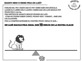 QUANTS NENS O NENES PESA UN LLEÓ?
PARLEM DEL PES I DIUEN QUE ES POT SABER AMB UNA BÀSCULA.
LLEGIM ELS LLIBRES DELS LLEONS I SABEM QUE UN LLEÓ MASCLE POT
PESAR FINS A 250 Kg.
FEM HIPÒTESI DE QUANTS NENS/ES PESARÀ UN LLEÓ.
I COM HO PODEM SABER? DONCS, PESANT-NOS I SUMANT… AMB UNA
CALCULADORA.
FEM LA COMPROVACIÓAMB ELS NOSTRES PESOS I RESULTA QUE…
UN LLEÓ MASCLE PESA IGUAL QUE 13NEN/ES DE LA NOSTRA CLASSE
 