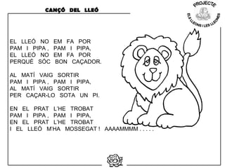 EL LLEÓ NO EM FA POR
PAM I PIPA , PAM I PIPA,
EL LLEÓ NO EM FA POR
PERQUÈ SÓC BON CAÇADOR.
AL MATÍ VAIG SORTIR
PAM I PIPA , PAM I PIPA,
AL MATÍ VAIG SORTIR
PER CAÇAR-LO SOTA UN PI.
EN EL PRAT L’HE TROBAT
PAM I PIPA , PAM I PIPA,
EN EL PRAT L’HE TROBAT
I EL LLEÓ M’HA MOSSEGAT ! AAAAMMMM . . . . .
CANÇÓ DEL LLEÓ
 
