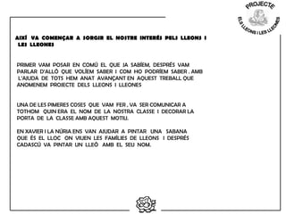  
PRIMER VAM POSAR EN COMÚ EL QUE JA SABÍEM, DESPRÉS VAM
PARLAR D’ALLÒ QUE VOLÍEM SABER I COM HO PODRÍEM SABER . AMB
L’AJUDA DE TOTS HEM ANAT AVANÇANT EN AQUEST TREBALL QUE
ANOMENEM PROJECTE DELS LLEONS I LLEONES
 
 
UNA DE LES PIMERES COSES QUE VAM FER , VA SER COMUNICAR A
TOTHOM QUIN ERA EL NOM DE LA NOSTRA CLASSE I DECORAR LA
PORTA DE LA CLASSE AMB AQUEST MOTIU.
 
EN XAVIER I LA NÚRIA ENS VAN AJUDAR A PINTAR UNA SABANA
QUE ÉS EL LLOC ON VIUEN LES FAMÍLIES DE LLEONS I DESPRÉS
CADASCÚ VA PINTAR UN LLEÓ AMB EL SEU NOM.
 
AIXÍ VA COMENÇAR A SORGIR EL NOSTRE INTERÉS PELS LLEONS I
LES LLEONES
 
 