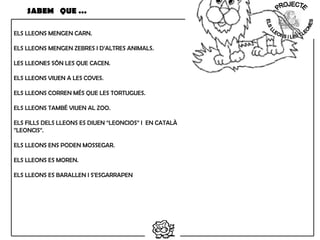ELS LLEONS MENGEN CARN.
ELS LLEONS MENGEN ZEBRES I D’ALTRES ANIMALS.
LES LLEONES SÓN LES QUE CACEN.
ELS LLEONS VIUEN A LES COVES.
ELS LLEONS CORREN MÉS QUE LES TORTUGUES.
ELS LLEONS TAMBÉ VIUEN AL ZOO.
ELS FILLS DELS LLEONS ES DIUEN “LEONCIOS” I EN CATALÀ
”LEONCIS”.
ELS LLEONS ENS PODEN MOSSEGAR.
ELS LLEONS ES MOREN.
ELS LLEONS ES BARALLEN I S’ESGARRAPEN
SABEM QUE …
 