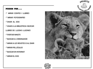  MIRAR CONTES I LLIBRES
 MIRAR FOTOGRAFIES
ANAR AL ZOO
ANAR A LA BIBLIOTECA I BUSCAR
LLIBRES DE LLEONS i LLEONES
PORTAR NINOTS
BUSCAR A L’ORDINADOR
MIRAR A LES REVISTES O AL DIARI
MIRAR PEL.LÍCULES
BUSCAR EN INTERNET
MIRAR EL DVD
 
PODEM FER . . .
 
 