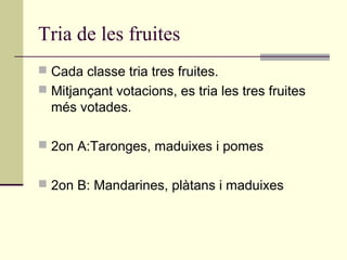 Tria de les fruites
 Cada classe tria tres fruites.
 Mitjançant votacions, es tria les tres fruites
més votades.
 2on A:Taronges, maduixes i pomes
 2on B: Mandarines, plàtans i maduixes
 