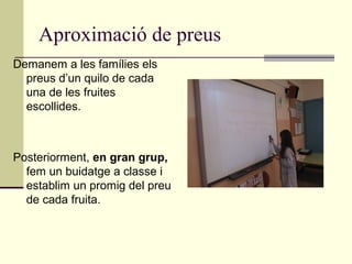 Aproximació de preus
Demanem a les famílies els
preus d’un quilo de cada
una de les fruites
escollides.
Posteriorment, en gran grup,
fem un buidatge a classe i
establim un promig del preu
de cada fruita.
 