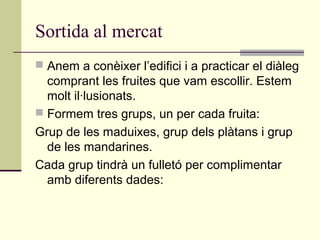 Sortida al mercat
 Anem a conèixer l’edifici i a practicar el diàleg
comprant les fruites que vam escollir. Estem
molt il·lusionats.
 Formem tres grups, un per cada fruita:
Grup de les maduixes, grup dels plàtans i grup
de les mandarines.
Cada grup tindrà un fulletó per complimentar
amb diferents dades:
 