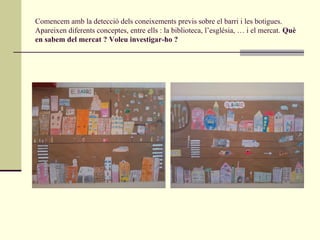 Comencem amb la detecció dels coneixements previs sobre el barri i les botigues.
Apareixen diferents conceptes, entre ells : la biblioteca, l’església, … i el mercat. Què
en sabem del mercat ? Voleu investigar-ho ?
 