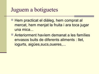 Juguem a botiguetes
 Hem practicat el diàleg, hem comprat al
mercat, hem menjat la fruita i ara toca jugar
una mica...
 Anteriorment havíem demanat a les famílies
envasos buits de diferents aliments : llet,
iogurts, aigües,sucs,oueres,...
 