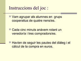 Instruccions del joc :
 Vam agrupar als alumnes en grups
cooperatius de quatre nens/es.
 Cada cinc minuts anàvem rotant un
venedor/a i tres compradors/es.
 Havíen de seguir les pautes del diàleg i el
càlcul de la compra en euros.
 