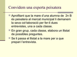 Convidem una experta peixatera
 Aprofitant que la mare d’una alumna de 2n B
és peixatera al mercat municipal li demanem
la seva col·laboració per fer-li dues
entrevistes, una a cada classe.
 En gran grup, cada classe, elabora un llistat
de possibles preguntes.
 Se li passa el llistat a la mare per a que
prepari l’entrevista.
 
