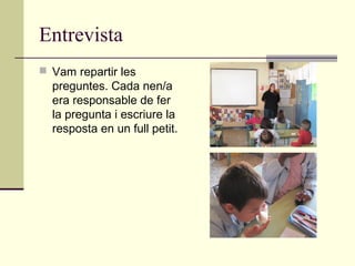 Entrevista
 Vam repartir les
preguntes. Cada nen/a
era responsable de fer
la pregunta i escriure la
resposta en un full petit.
 