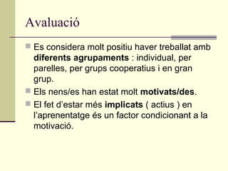 Avaluació
 Es considera molt positiu haver treballat amb
diferents agrupaments : individual, per
parelles, per grups cooperatius i en gran
grup.
 Els nens/es han estat molt motivats/des.
 El fet d’estar més implicats ( actius ) en
l’aprenentatge és un factor condicionant a la
motivació.
 