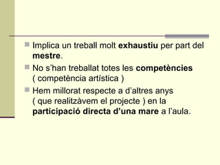  Implica un treball molt exhaustiu per part del
mestre.
 No s’han treballat totes les competències
( competència artística )
 Hem millorat respecte a d’altres anys
( que realitzàvem el projecte ) en la
participació directa d’una mare a l’aula.
 