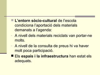  L’entorn sòcio-cultural de l’escola
condiciona l’aportació dels materials
demanats a l’agenda:
- A nivell dels materials reciclats van portar-ne
molts.
- A nivell de la consulta de preus hi va haver
molt poca participació.
 Els espais i la infraestructura han estat els
adequats.
 