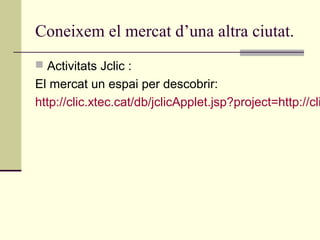 Coneixem el mercat d’una altra ciutat.
 Activitats Jclic :
El mercat un espai per descobrir:
http://clic.xtec.cat/db/jclicApplet.jsp?project=http://cli
 