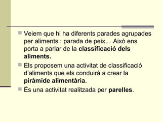  Veiem que hi ha diferents parades agrupades
per aliments : parada de peix,…Això ens
porta a parlar de la classificació dels
aliments.
 Els proposem una activitat de classificació
d’aliments que els conduirà a crear la
piràmide alimentària.
 És una activitat realitzada per parelles.
 