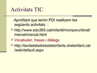 Activitats TIC
Aprofitant que tenim PDI realitzem les
següents activitats :
 http://www.edu365.cat/infantil/monperunforat/
mercat/mercat.html
 Vocabulari, frases i diàlegs.
 http://laviladelsdretsdelsinfants.dretsinfant.cat
/web/default.aspx
 