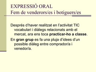 EXPRESSIÓ ORAL
Fem de venderors/es i botiguers/es
Després d’haver realitzat en l’activitat TIC
vocabulari i diàlegs relacionats amb el
mercat, ara ens toca practicar-ho a classe.
En gran grup es fa una pluja d’idees d’un
possible diàleg entre comprador/a i
venedor/a.
 