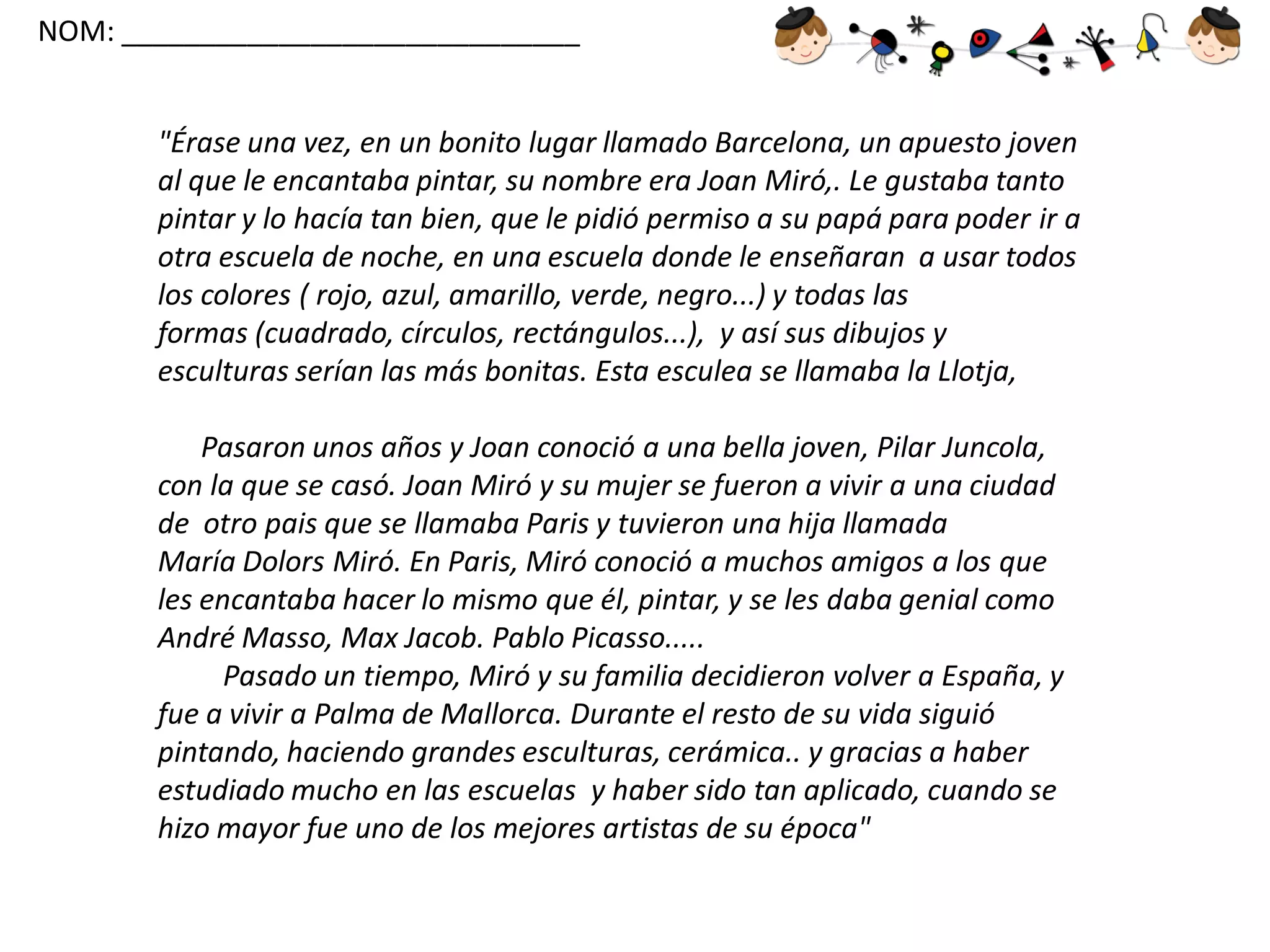NOM: _____________________________

"Érase una vez, en un bonito lugar llamado Barcelona, un apuesto joven
al que le encantaba pintar, su nombre era Joan Miró,. Le gustaba tanto
pintar y lo hacía tan bien, que le pidió permiso a su papá para poder ir a
otra escuela de noche, en una escuela donde le enseñaran a usar todos
los colores ( rojo, azul, amarillo, verde, negro...) y todas las
formas (cuadrado, círculos, rectángulos...), y así sus dibujos y
esculturas serían las más bonitas. Esta esculea se llamaba la Llotja,
Pasaron unos años y Joan conoció a una bella joven, Pilar Juncola,
con la que se casó. Joan Miró y su mujer se fueron a vivir a una ciudad
de otro pais que se llamaba Paris y tuvieron una hija llamada
María Dolors Miró. En Paris, Miró conoció a muchos amigos a los que
les encantaba hacer lo mismo que él, pintar, y se les daba genial como
André Masso, Max Jacob. Pablo Picasso.....
Pasado un tiempo, Miró y su familia decidieron volver a España, y
fue a vivir a Palma de Mallorca. Durante el resto de su vida siguió
pintando, haciendo grandes esculturas, cerámica.. y gracias a haber
estudiado mucho en las escuelas y haber sido tan aplicado, cuando se
hizo mayor fue uno de los mejores artistas de su época"

 