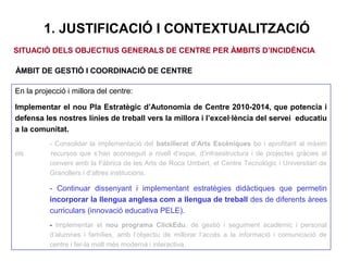 1. JUSTIFICACIÓ I CONTEXTUALITZACIÓ
En la projecció i millora del centre:
Implementar el nou Pla Estratègic d’Autonomia de Centre 2010-2014, que potencia i
defensa les nostres línies de treball vers la millora i l’excel·lència del servei educatiu
a la comunitat.
- Consolidar la implementació del batxillerat d’Arts Escèniques bo i aprofitant al màxim
els recursos que s’han aconseguit a nivell d’espai, d’infraestructura i de projectes gràcies al
conveni amb la Fàbrica de les Arts de Roca Umbert, el Centre Tecnològic i Universitari de
Granollers i d’altres institucions.
- Continuar dissenyant i implementant estratègies didàctiques que permetin
incorporar la llengua anglesa com a llengua de treball des de diferents àrees
curriculars (innovació educativa PELE).
- Implementar el nou programa ClickEdu, de gestió i seguiment acadèmic i personal
d’alumnes i famílies, amb l’objectiu de millorar l’accés a la informació i comunicació de
centre i fer-la molt més moderna i interactiva.
SITUACIÓ DELS OBJECTIUS GENERALS DE CENTRE PER ÀMBITS D’INCIDÈNCIA
ÀMBIT DE GESTIÓ I COORDINACIÓ DE CENTRE
 