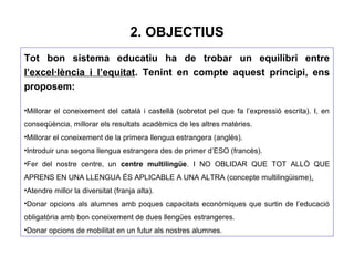 2. OBJECTIUS
Tot bon sistema educatiu ha de trobar un equilibri entre
l’excel·lència i l’equitat. Tenint en compte aquest principi, ens
proposem:
•Millorar el coneixement del català i castellà (sobretot pel que fa l’expressió escrita). I, en
conseqüència, millorar els resultats acadèmics de les altres matèries.
•Millorar el coneixement de la primera llengua estrangera (anglès).
•Introduir una segona llengua estrangera des de primer d’ESO (francès).
•Fer del nostre centre, un centre multilingüe. I NO OBLIDAR QUE TOT ALLÒ QUE
APRENS EN UNA LLENGUA ÉS APLICABLE A UNA ALTRA (concepte multilingüisme).
•Atendre millor la diversitat (franja alta).
•Donar opcions als alumnes amb poques capacitats econòmiques que surtin de l’educació
obligatòria amb bon coneixement de dues llengües estrangeres.
•Donar opcions de mobilitat en un futur als nostres alumnes.
 