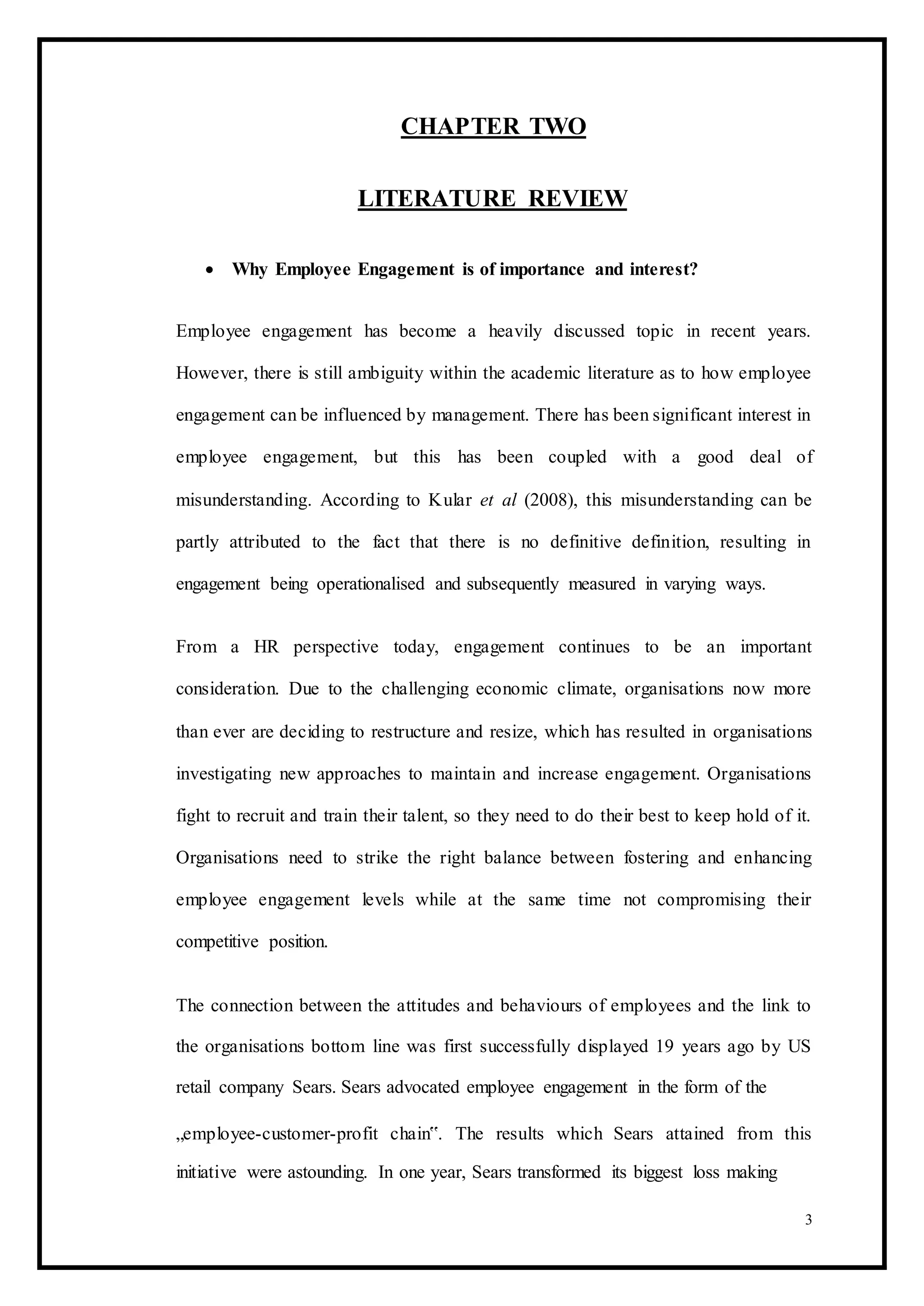 CHAPTER TWO
LITERATURE REVIEW
 Why Employee Engagement is of importance and interest? 
Employee engagement has become a heavily discussed topic in recent years.
However, there is still ambiguity within the academic literature as to how employee
engagement can be influenced by management. There has been significant interest in
employee engagement, but this has been coupled with a good deal of
misunderstanding. According to Kular et al (2008), this misunderstanding can be
partly attributed to the fact that there is no definitive definition, resulting in
engagement being operationalised and subsequently measured in varying ways.
From a HR perspective today, engagement continues to be an important
consideration. Due to the challenging economic climate, organisations now more
than ever are deciding to restructure and resize, which has resulted in organisations
investigating new approaches to maintain and increase engagement. Organisations
fight to recruit and train their talent, so they need to do their best to keep hold of it.
Organisations need to strike the right balance between fostering and enhancing
employee engagement levels while at the same time not compromising their
competitive position.
The connection between the attitudes and behaviours of employees and the link to
the organisations bottom line was first successfully displayed 19 years ago by US
retail company Sears. Sears advocated employee engagement in the form of the
„employee-customer-profit chain‟. The results which Sears attained from this
initiative were astounding. In one year, Sears transformed its biggest loss making
3
 