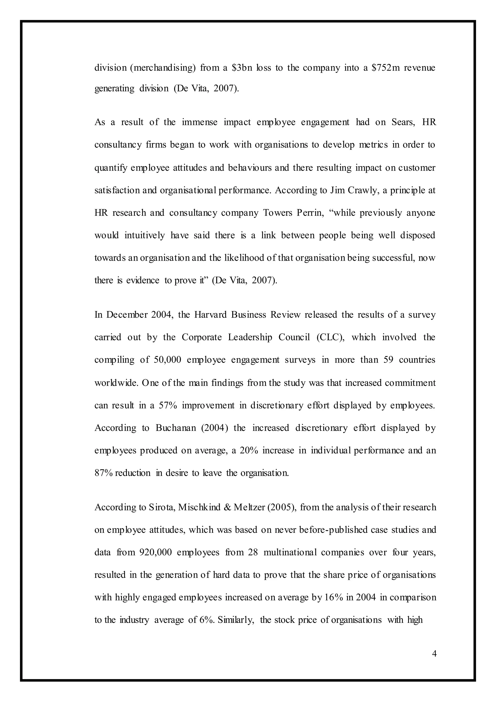 division (merchandising) from a $3bn loss to the company into a $752m revenue
generating division (De Vita, 2007).
As a result of the immense impact employee engagement had on Sears, HR
consultancy firms began to work with organisations to develop metrics in order to
quantify employee attitudes and behaviours and there resulting impact on customer
satisfaction and organisational performance. According to Jim Crawly, a principle at
HR research and consultancy company Towers Perrin, “while previously anyone
would intuitively have said there is a link between people being well disposed
towards an organisation and the likelihood of that organisation being successful, now
there is evidence to prove it” (De Vita, 2007).
In December 2004, the Harvard Business Review released the results of a survey
carried out by the Corporate Leadership Council (CLC), which involved the
compiling of 50,000 employee engagement surveys in more than 59 countries
worldwide. One of the main findings from the study was that increased commitment
can result in a 57% improvement in discretionary effort displayed by employees.
According to Buchanan (2004) the increased discretionary effort displayed by
employees produced on average, a 20% increase in individual performance and an
87% reduction in desire to leave the organisation.
According to Sirota, Mischkind & Meltzer (2005), from the analysis of their research
on employee attitudes, which was based on never before-published case studies and
data from 920,000 employees from 28 multinational companies over four years,
resulted in the generation of hard data to prove that the share price of organisations
with highly engaged employees increased on average by 16% in 2004 in comparison
to the industry average of 6%. Similarly, the stock price of organisations with high
4
 