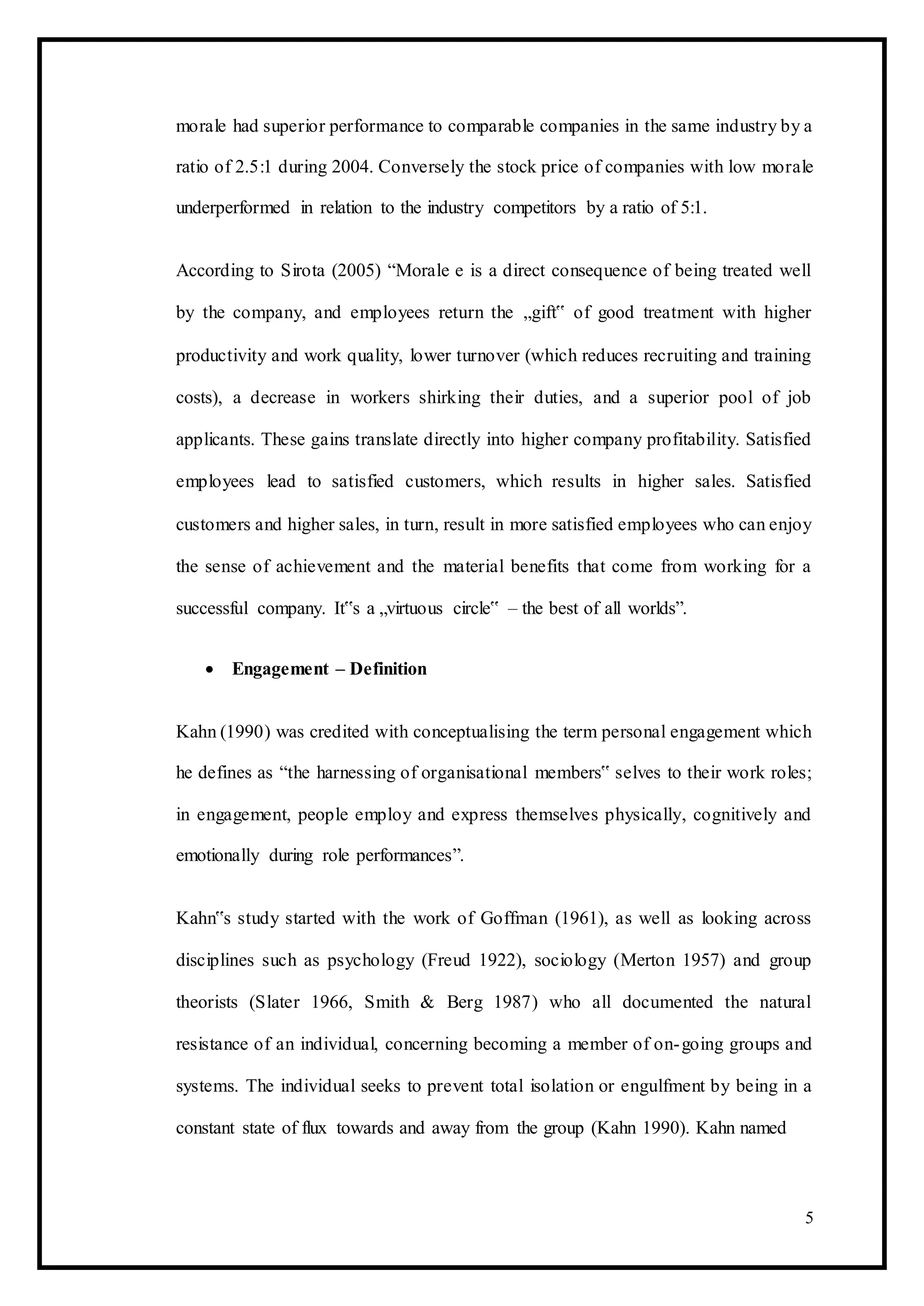 morale had superior performance to comparable companies in the same industry by a
ratio of 2.5:1 during 2004. Conversely the stock price of companies with low morale
underperformed in relation to the industry competitors by a ratio of 5:1.
According to Sirota (2005) “Morale e is a direct consequence of being treated well
by the company, and employees return the „gift‟ of good treatment with higher
productivity and work quality, lower turnover (which reduces recruiting and training
costs), a decrease in workers shirking their duties, and a superior pool of job
applicants. These gains translate directly into higher company profitability. Satisfied
employees lead to satisfied customers, which results in higher sales. Satisfied
customers and higher sales, in turn, result in more satisfied employees who can enjoy
the sense of achievement and the material benefits that come from working for a
successful company. It‟s a „virtuous circle‟ – the best of all worlds”.
 Engagement – Definition 
Kahn (1990) was credited with conceptualising the term personal engagement which
he defines as “the harnessing of organisational members‟ selves to their work roles;
in engagement, people employ and express themselves physically, cognitively and
emotionally during role performances”.
Kahn‟s study started with the work of Goffman (1961), as well as looking across
disciplines such as psychology (Freud 1922), sociology (Merton 1957) and group
theorists (Slater 1966, Smith & Berg 1987) who all documented the natural
resistance of an individual, concerning becoming a member of on-going groups and
systems. The individual seeks to prevent total isolation or engulfment by being in a
constant state of flux towards and away from the group (Kahn 1990). Kahn named
5
 