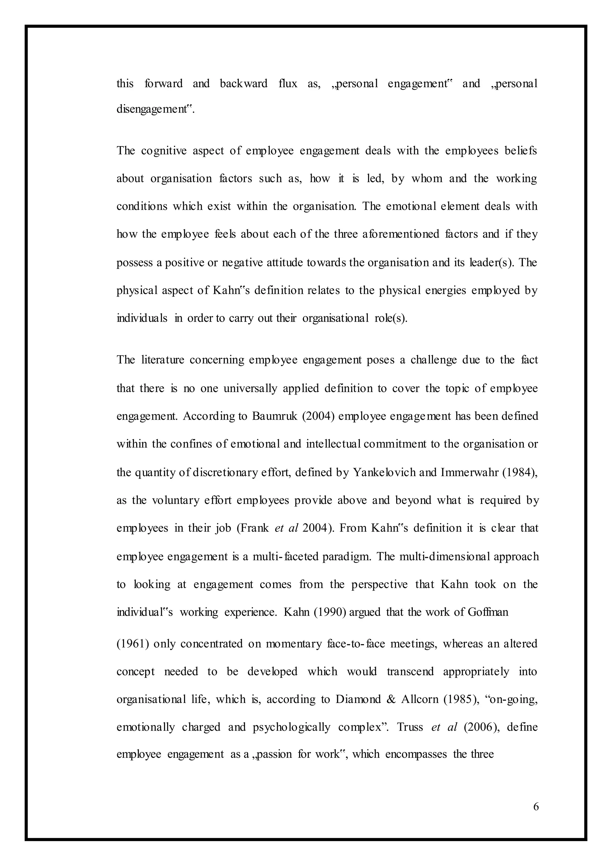 this forward and backward flux as, „personal engagement‟ and „personal
disengagement‟.
The cognitive aspect of employee engagement deals with the employees beliefs
about organisation factors such as, how it is led, by whom and the working
conditions which exist within the organisation. The emotional element deals with
how the employee feels about each of the three aforementioned factors and if they
possess a positive or negative attitude towards the organisation and its leader(s). The
physical aspect of Kahn‟s definition relates to the physical energies employed by
individuals in order to carry out their organisational role(s).
The literature concerning employee engagement poses a challenge due to the fact
that there is no one universally applied definition to cover the topic of employee
engagement. According to Baumruk (2004) employee engagement has been defined
within the confines of emotional and intellectual commitment to the organisation or
the quantity of discretionary effort, defined by Yankelovich and Immerwahr (1984),
as the voluntary effort employees provide above and beyond what is required by
employees in their job (Frank et al 2004). From Kahn‟s definition it is clear that
employee engagement is a multi-faceted paradigm. The multi-dimensional approach
to looking at engagement comes from the perspective that Kahn took on the
individual‟s working experience. Kahn (1990) argued that the work of Goffman
(1961) only concentrated on momentary face-to-face meetings, whereas an altered
concept needed to be developed which would transcend appropriately into
organisational life, which is, according to Diamond & Allcorn (1985), “on-going,
emotionally charged and psychologically complex”. Truss et al (2006), define
employee engagement as a „passion for work‟, which encompasses the three
6
 