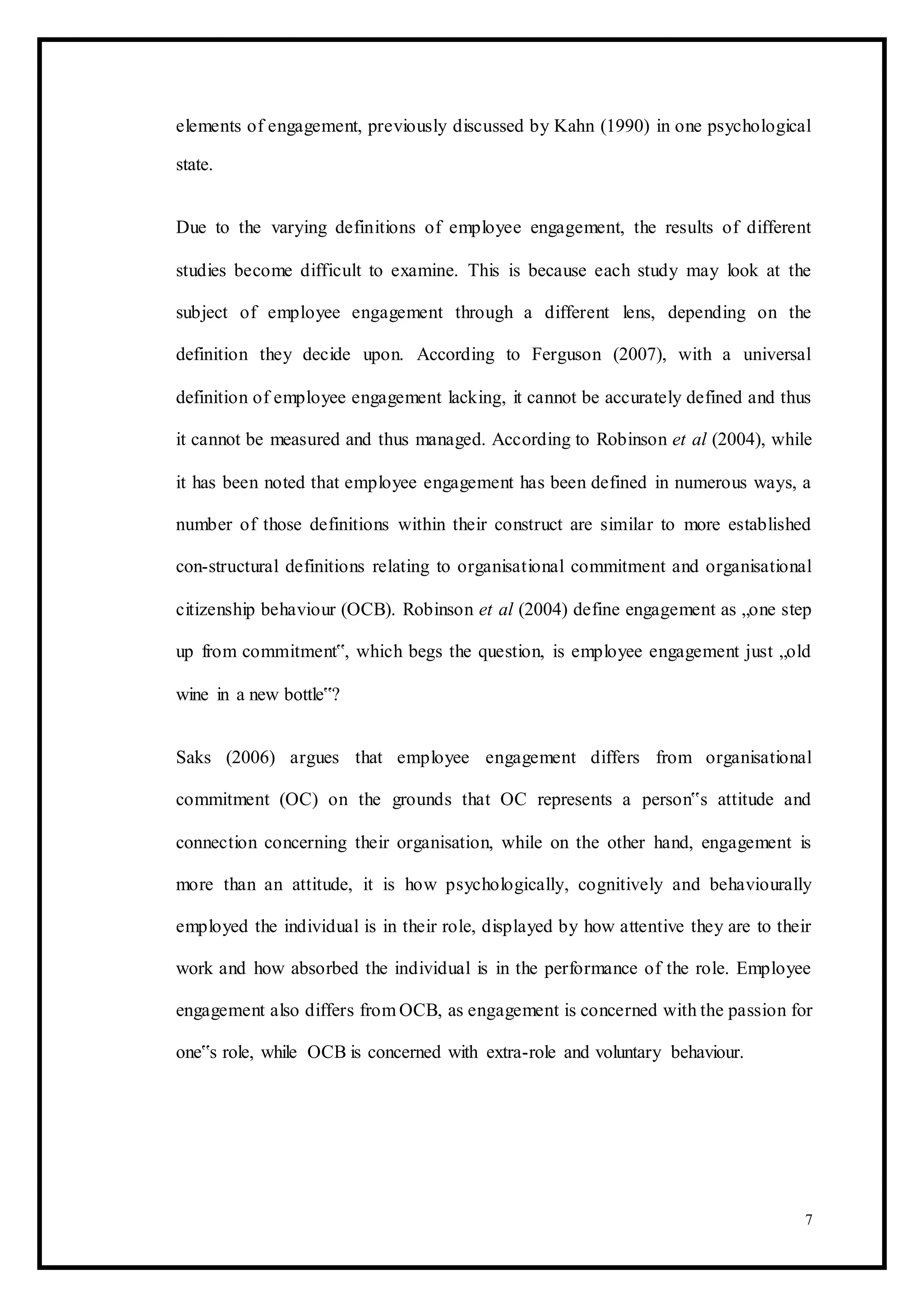 elements of engagement, previously discussed by Kahn (1990) in one psychological
state.
Due to the varying definitions of employee engagement, the results of different
studies become difficult to examine. This is because each study may look at the
subject of employee engagement through a different lens, depending on the
definition they decide upon. According to Ferguson (2007), with a universal
definition of employee engagement lacking, it cannot be accurately defined and thus
it cannot be measured and thus managed. According to Robinson et al (2004), while
it has been noted that employee engagement has been defined in numerous ways, a
number of those definitions within their construct are similar to more established
con-structural definitions relating to organisational commitment and organisational
citizenship behaviour (OCB). Robinson et al (2004) define engagement as „one step
up from commitment‟, which begs the question, is employee engagement just „old
wine in a new bottle‟?
Saks (2006) argues that employee engagement differs from organisational
commitment (OC) on the grounds that OC represents a person‟s attitude and
connection concerning their organisation, while on the other hand, engagement is
more than an attitude, it is how psychologically, cognitively and behaviourally
employed the individual is in their role, displayed by how attentive they are to their
work and how absorbed the individual is in the performance of the role. Employee
engagement also differs from OCB, as engagement is concerned with the passion for
one‟s role, while OCB is concerned with extra-role and voluntary behaviour.
7
 