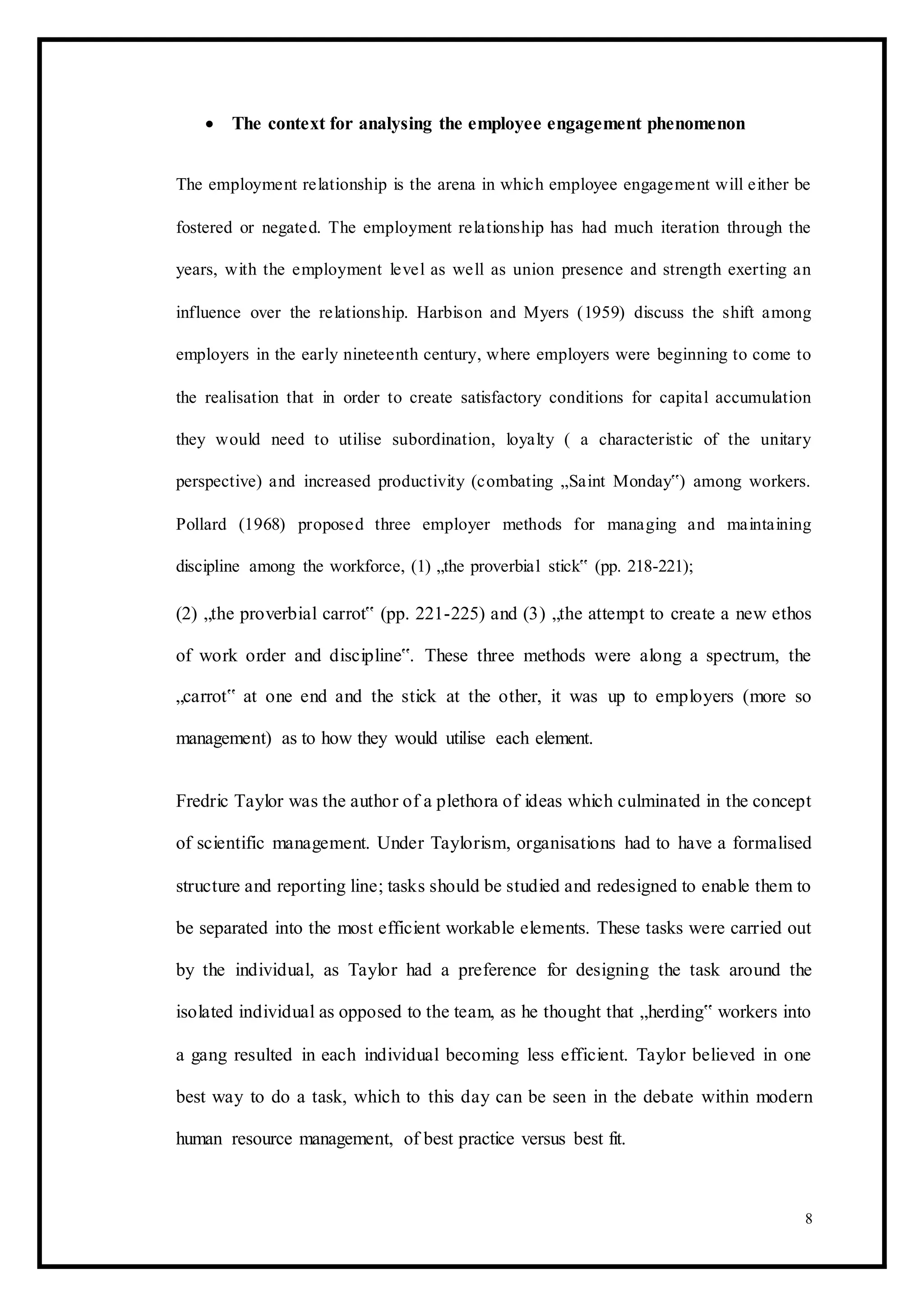  The context for analysing the employee engagement phenomenon 
The employment relationship is the arena in which employee engagement will either be
fostered or negated. The employment relationship has had much iteration through the
years, with the employment level as well as union presence and strength exerting an
influence over the relationship. Harbison and Myers (1959) discuss the shift among
employers in the early nineteenth century, where employers were beginning to come to
the realisation that in order to create satisfactory conditions for capital accumulation
they would need to utilise subordination, loyalty ( a characteristic of the unitary
perspective) and increased productivity (combating „Saint Monday‟) among workers.
Pollard (1968) proposed three employer methods for managing and maintaining
discipline among the workforce, (1) „the proverbial stick‟ (pp. 218-221);
(2) „the proverbial carrot‟ (pp. 221-225) and (3) „the attempt to create a new ethos
of work order and discipline‟. These three methods were along a spectrum, the
„carrot‟ at one end and the stick at the other, it was up to employers (more so
management) as to how they would utilise each element.
Fredric Taylor was the author of a plethora of ideas which culminated in the concept
of scientific management. Under Taylorism, organisations had to have a formalised
structure and reporting line; tasks should be studied and redesigned to enable them to
be separated into the most efficient workable elements. These tasks were carried out
by the individual, as Taylor had a preference for designing the task around the
isolated individual as opposed to the team, as he thought that „herding‟ workers into
a gang resulted in each individual becoming less efficient. Taylor believed in one
best way to do a task, which to this day can be seen in the debate within modern
human resource management, of best practice versus best fit.
8
 