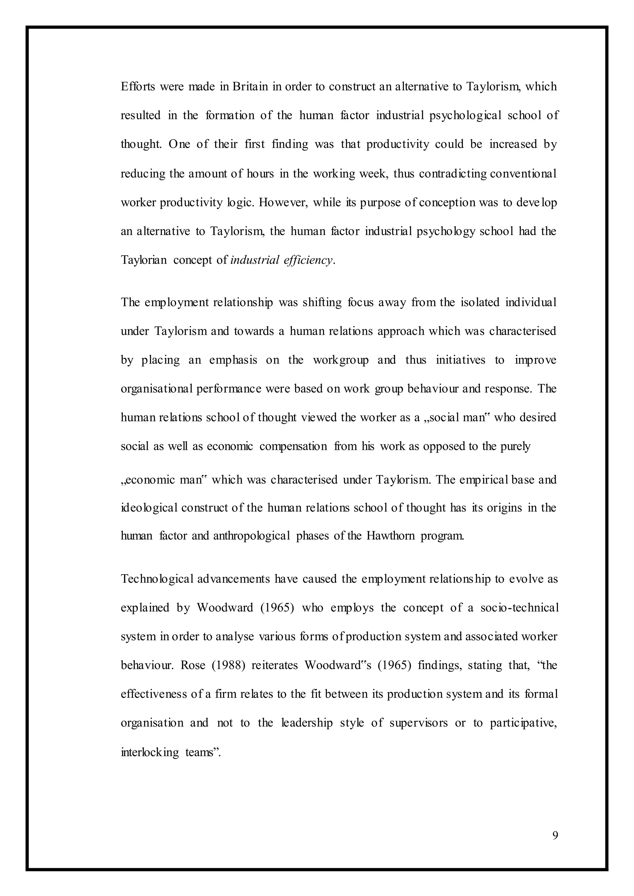 Efforts were made in Britain in order to construct an alternative to Taylorism, which
resulted in the formation of the human factor industrial psychological school of
thought. One of their first finding was that productivity could be increased by
reducing the amount of hours in the working week, thus contradicting conventional
worker productivity logic. However, while its purpose of conception was to develop
an alternative to Taylorism, the human factor industrial psychology school had the
Taylorian concept of industrial efficiency.
The employment relationship was shifting focus away from the isolated individual
under Taylorism and towards a human relations approach which was characterised
by placing an emphasis on the workgroup and thus initiatives to improve
organisational performance were based on work group behaviour and response. The
human relations school of thought viewed the worker as a „social man‟ who desired
social as well as economic compensation from his work as opposed to the purely
„economic man‟ which was characterised under Taylorism. The empirical base and
ideological construct of the human relations school of thought has its origins in the
human factor and anthropological phases of the Hawthorn program.
Technological advancements have caused the employment relationship to evolve as
explained by Woodward (1965) who employs the concept of a socio-technical
system in order to analyse various forms of production system and associated worker
behaviour. Rose (1988) reiterates Woodward‟s (1965) findings, stating that, “the
effectiveness of a firm relates to the fit between its production system and its formal
organisation and not to the leadership style of supervisors or to participative,
interlocking teams”.
9
 