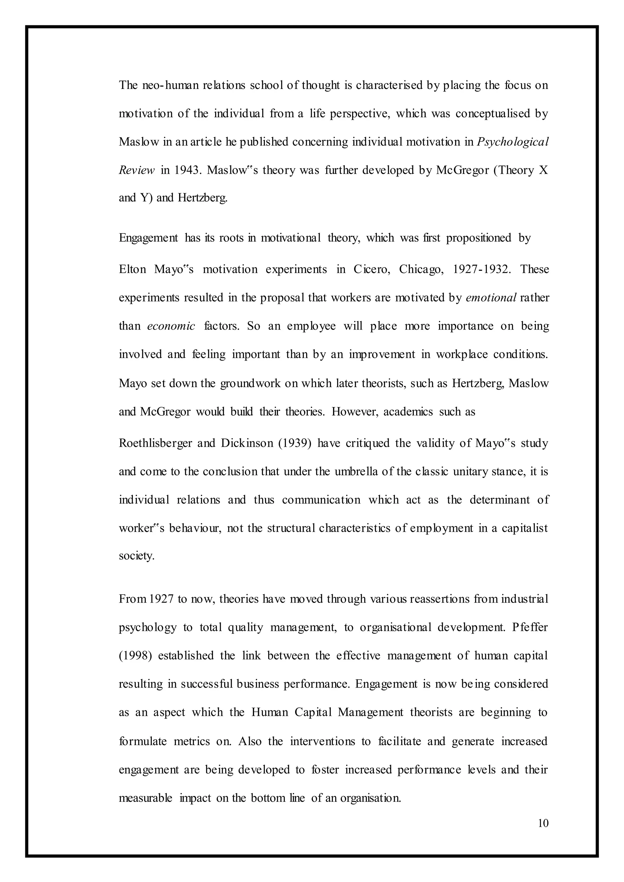 The neo-human relations school of thought is characterised by placing the focus on
motivation of the individual from a life perspective, which was conceptualised by
Maslow in an article he published concerning individual motivation in Psychological
Review in 1943. Maslow‟s theory was further developed by McGregor (Theory X
and Y) and Hertzberg.
Engagement has its roots in motivational theory, which was first propositioned by
Elton Mayo‟s motivation experiments in Cicero, Chicago, 1927-1932. These
experiments resulted in the proposal that workers are motivated by emotional rather
than economic factors. So an employee will place more importance on being
involved and feeling important than by an improvement in workplace conditions.
Mayo set down the groundwork on which later theorists, such as Hertzberg, Maslow
and McGregor would build their theories. However, academics such as
Roethlisberger and Dickinson (1939) have critiqued the validity of Mayo‟s study
and come to the conclusion that under the umbrella of the classic unitary stance, it is
individual relations and thus communication which act as the determinant of
worker‟s behaviour, not the structural characteristics of employment in a capitalist
society.
From 1927 to now, theories have moved through various reassertions from industrial
psychology to total quality management, to organisational development. Pfeffer
(1998) established the link between the effective management of human capital
resulting in successful business performance. Engagement is now being considered
as an aspect which the Human Capital Management theorists are beginning to
formulate metrics on. Also the interventions to facilitate and generate increased
engagement are being developed to foster increased performance levels and their
measurable impact on the bottom line of an organisation.
10
 
