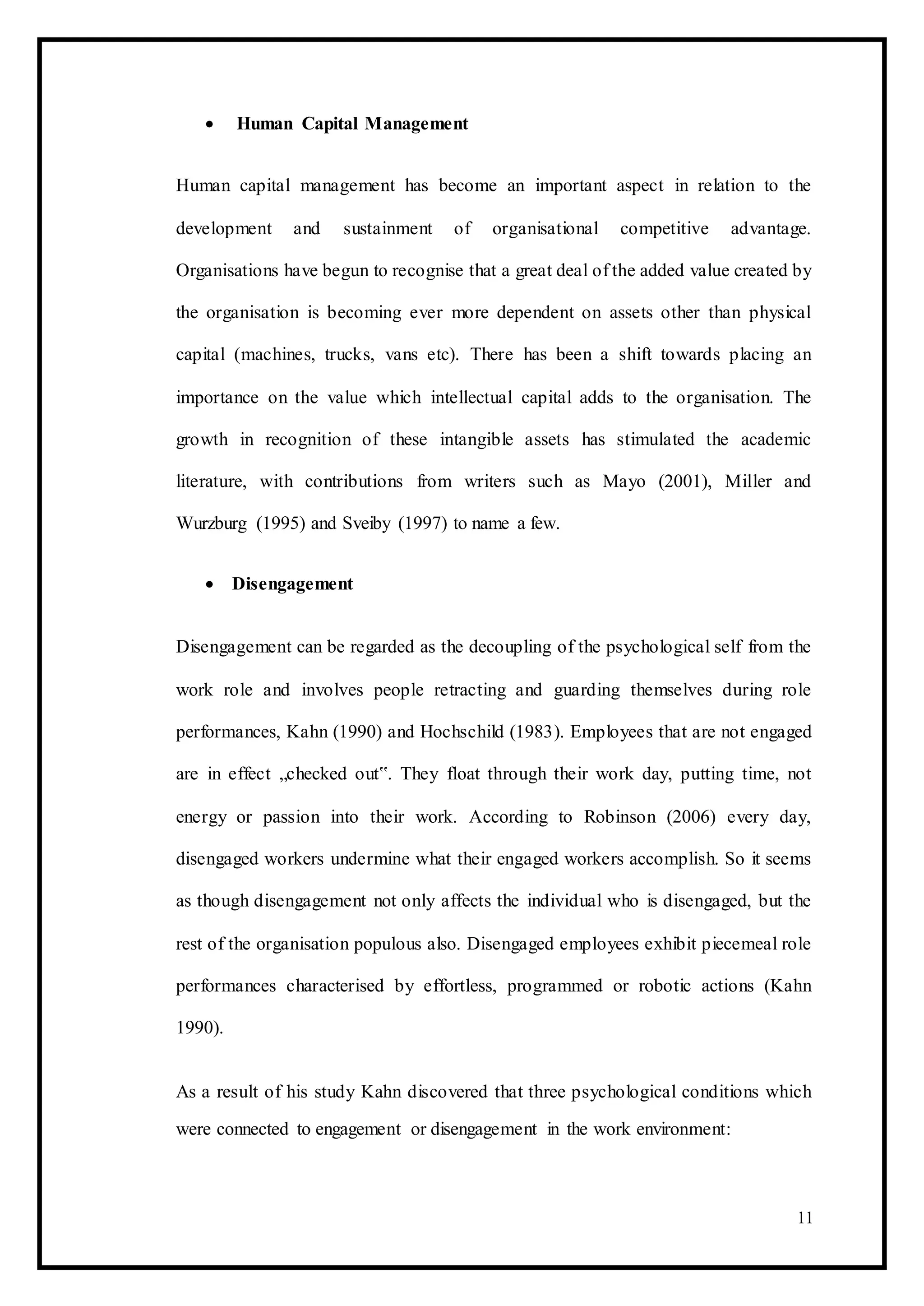  Human Capital Management 
Human capital management has become an important aspect in relation to the
development and sustainment of organisational competitive advantage.
Organisations have begun to recognise that a great deal of the added value created by
the organisation is becoming ever more dependent on assets other than physical
capital (machines, trucks, vans etc). There has been a shift towards placing an
importance on the value which intellectual capital adds to the organisation. The
growth in recognition of these intangible assets has stimulated the academic
literature, with contributions from writers such as Mayo (2001), Miller and
Wurzburg (1995) and Sveiby (1997) to name a few.
 Disengagement 
Disengagement can be regarded as the decoupling of the psychological self from the
work role and involves people retracting and guarding themselves during role
performances, Kahn (1990) and Hochschild (1983). Employees that are not engaged
are in effect „checked out‟. They float through their work day, putting time, not
energy or passion into their work. According to Robinson (2006) every day,
disengaged workers undermine what their engaged workers accomplish. So it seems
as though disengagement not only affects the individual who is disengaged, but the
rest of the organisation populous also. Disengaged employees exhibit piecemeal role
performances characterised by effortless, programmed or robotic actions (Kahn
1990).
As a result of his study Kahn discovered that three psychological conditions which
were connected to engagement or disengagement in the work environment:
11
 