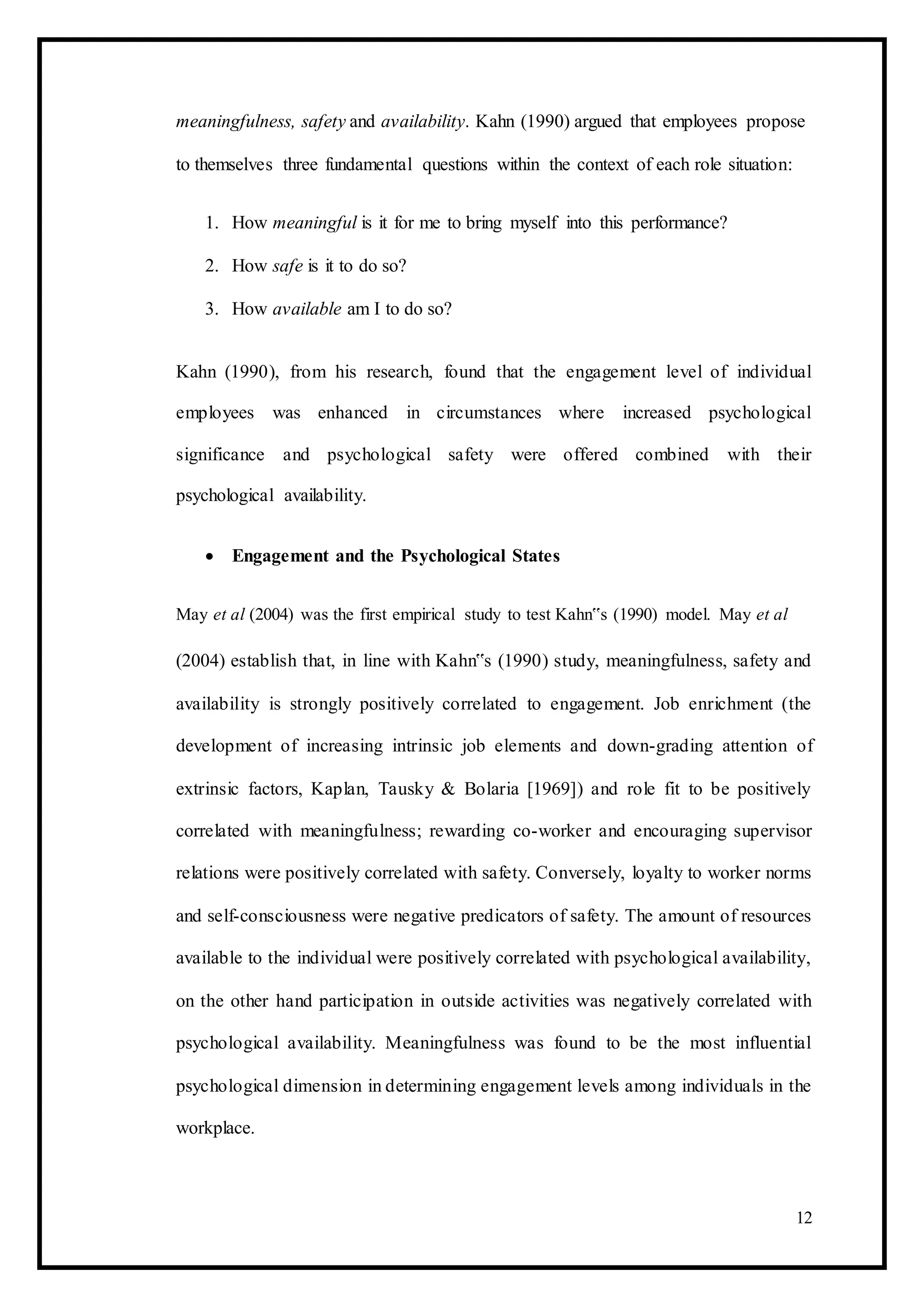 meaningfulness, safety and availability. Kahn (1990) argued that employees propose
to themselves three fundamental questions within the context of each role situation:
1. How meaningful is it for me to bring myself into this performance?
2. How safe is it to do so?
3. How available am I to do so?
Kahn (1990), from his research, found that the engagement level of individual
employees was enhanced in circumstances where increased psychological
significance and psychological safety were offered combined with their
psychological availability.
 Engagement and the Psychological States 
May et al (2004) was the first empirical study to test Kahn‟s (1990) model. May et al
(2004) establish that, in line with Kahn‟s (1990) study, meaningfulness, safety and
availability is strongly positively correlated to engagement. Job enrichment (the
development of increasing intrinsic job elements and down-grading attention of
extrinsic factors, Kaplan, Tausky & Bolaria [1969]) and role fit to be positively
correlated with meaningfulness; rewarding co-worker and encouraging supervisor
relations were positively correlated with safety. Conversely, loyalty to worker norms
and self-consciousness were negative predicators of safety. The amount of resources
available to the individual were positively correlated with psychological availability,
on the other hand participation in outside activities was negatively correlated with
psychological availability. Meaningfulness was found to be the most influential
psychological dimension in determining engagement levels among individuals in the
workplace.
12
 