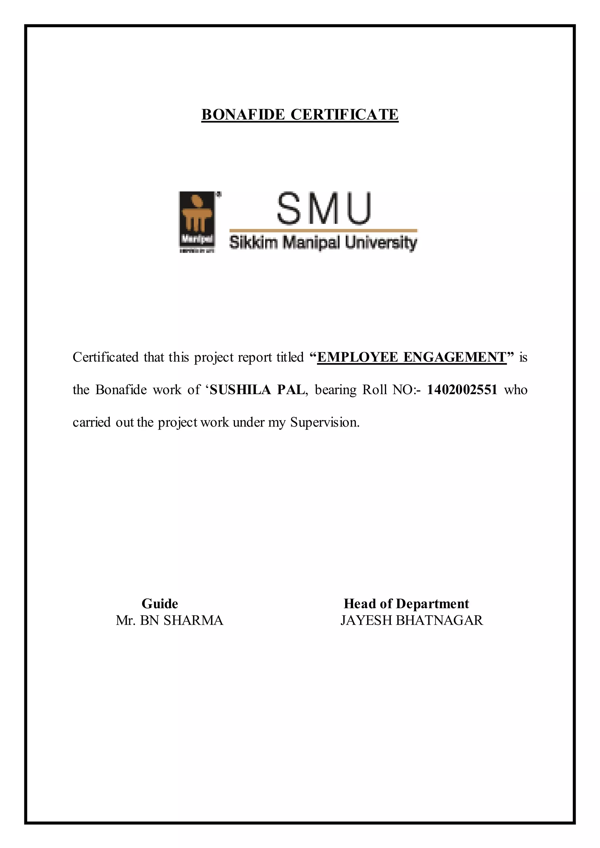 BONAFIDE CERTIFICATE
Certificated that this project report titled “EMPLOYEE ENGAGEMENT” is
the Bonafide work of ‘SUSHILA PAL, bearing Roll NO:- 1402002551 who
carried out the project work under my Supervision.
Guide Head of Department
Mr. BN SHARMA JAYESH BHATNAGAR
 