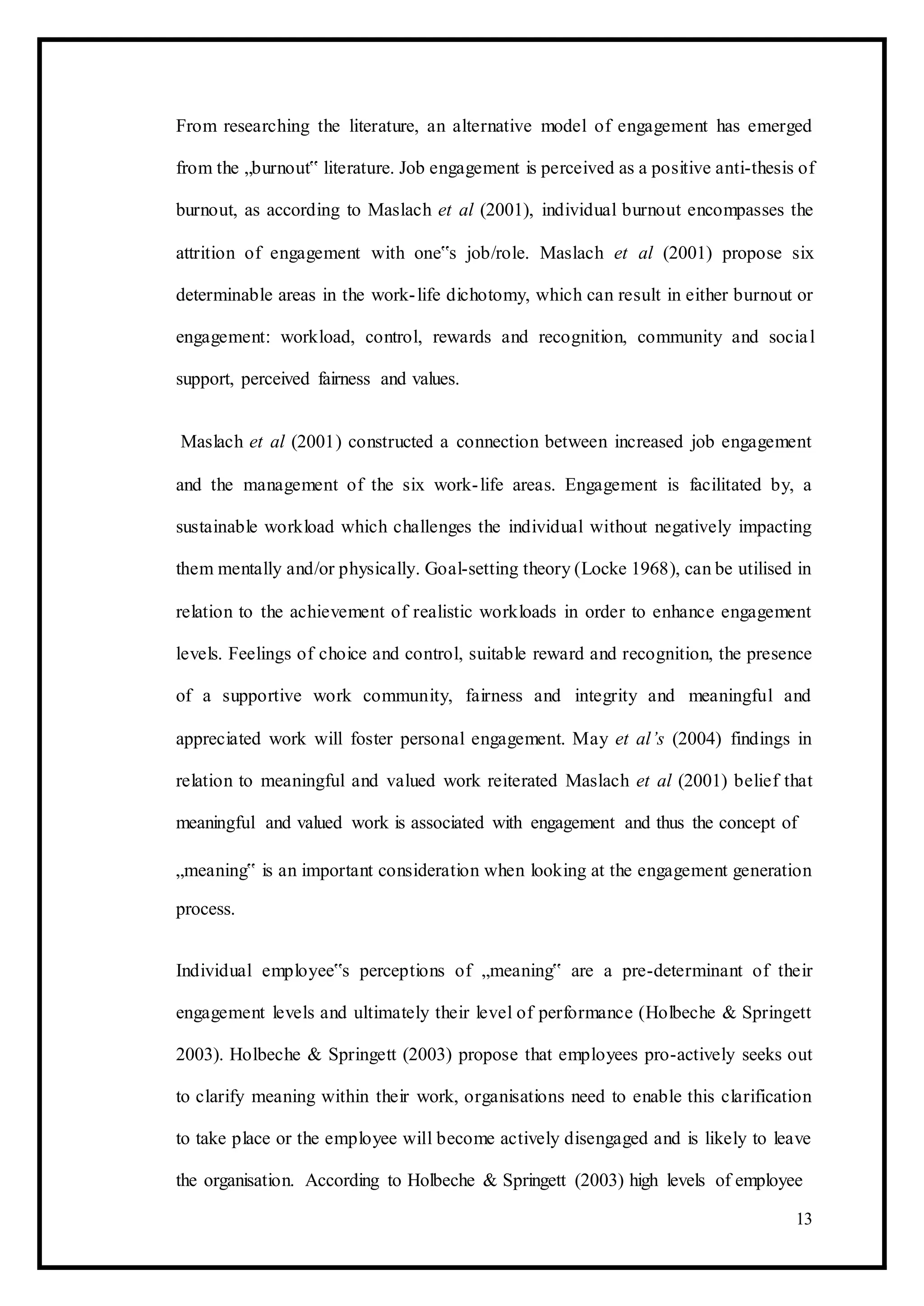 From researching the literature, an alternative model of engagement has emerged
from the „burnout‟ literature. Job engagement is perceived as a positive anti-thesis of
burnout, as according to Maslach et al (2001), individual burnout encompasses the
attrition of engagement with one‟s job/role. Maslach et al (2001) propose six
determinable areas in the work-life dichotomy, which can result in either burnout or
engagement: workload, control, rewards and recognition, community and social
support, perceived fairness and values.
Maslach et al (2001) constructed a connection between increased job engagement
and the management of the six work-life areas. Engagement is facilitated by, a
sustainable workload which challenges the individual without negatively impacting
them mentally and/or physically. Goal-setting theory (Locke 1968), can be utilised in
relation to the achievement of realistic workloads in order to enhance engagement
levels. Feelings of choice and control, suitable reward and recognition, the presence
of a supportive work community, fairness and integrity and meaningful and
appreciated work will foster personal engagement. May et al’s (2004) findings in
relation to meaningful and valued work reiterated Maslach et al (2001) belief that
meaningful and valued work is associated with engagement and thus the concept of
„meaning‟ is an important consideration when looking at the engagement generation
process.
Individual employee‟s perceptions of „meaning‟ are a pre-determinant of their
engagement levels and ultimately their level of performance (Holbeche & Springett
2003). Holbeche & Springett (2003) propose that employees pro-actively seeks out
to clarify meaning within their work, organisations need to enable this clarification
to take place or the employee will become actively disengaged and is likely to leave
the organisation. According to Holbeche & Springett (2003) high levels of employee
13
 