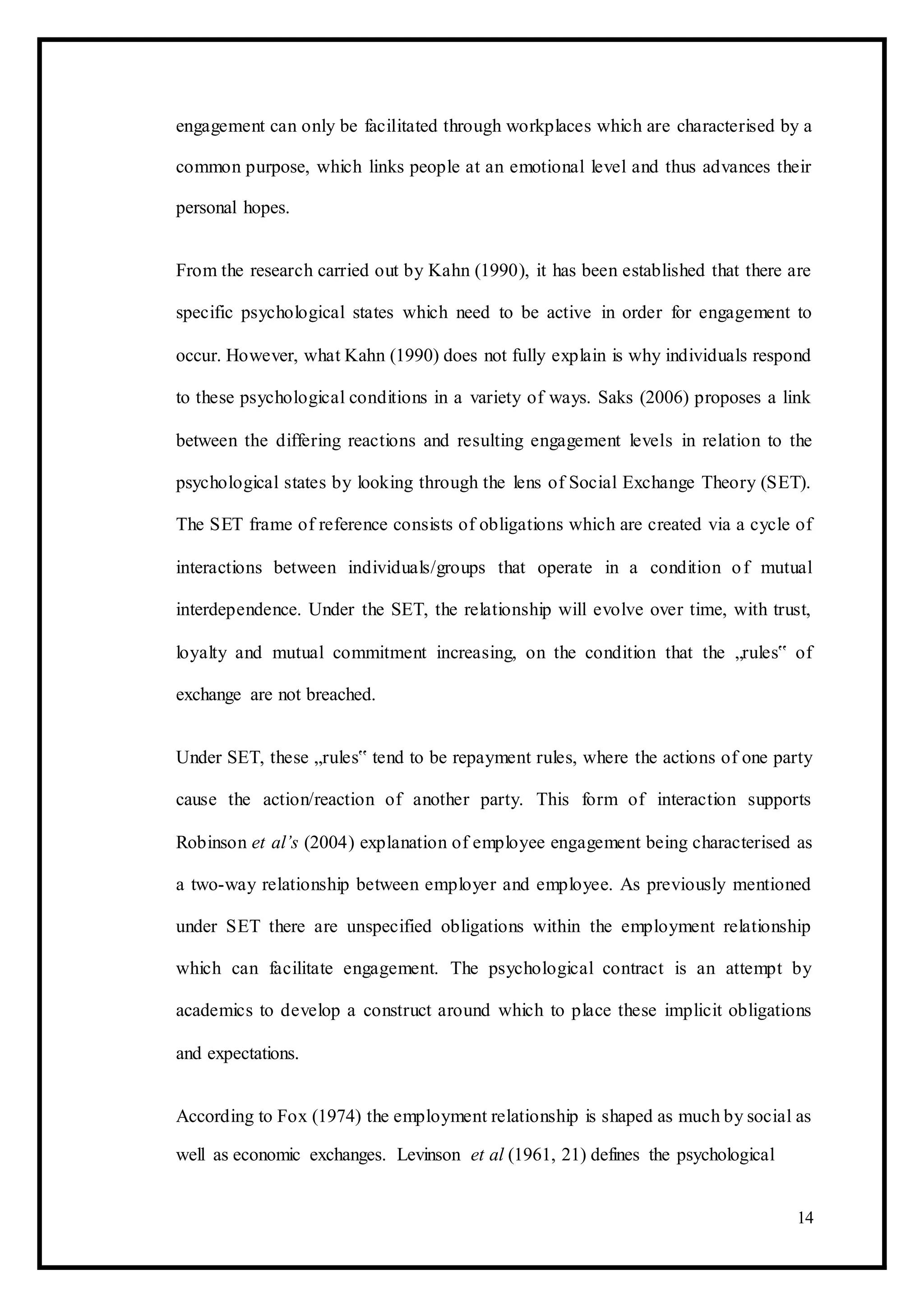 engagement can only be facilitated through workplaces which are characterised by a
common purpose, which links people at an emotional level and thus advances their
personal hopes.
From the research carried out by Kahn (1990), it has been established that there are
specific psychological states which need to be active in order for engagement to
occur. However, what Kahn (1990) does not fully explain is why individuals respond
to these psychological conditions in a variety of ways. Saks (2006) proposes a link
between the differing reactions and resulting engagement levels in relation to the
psychological states by looking through the lens of Social Exchange Theory (SET).
The SET frame of reference consists of obligations which are created via a cycle of
interactions between individuals/groups that operate in a condition of mutual
interdependence. Under the SET, the relationship will evolve over time, with trust,
loyalty and mutual commitment increasing, on the condition that the „rules‟ of
exchange are not breached.
Under SET, these „rules‟ tend to be repayment rules, where the actions of one party
cause the action/reaction of another party. This form of interaction supports
Robinson et al’s (2004) explanation of employee engagement being characterised as
a two-way relationship between employer and employee. As previously mentioned
under SET there are unspecified obligations within the employment relationship
which can facilitate engagement. The psychological contract is an attempt by
academics to develop a construct around which to place these implicit obligations
and expectations.
According to Fox (1974) the employment relationship is shaped as much by social as
well as economic exchanges. Levinson et al (1961, 21) defines the psychological
14
 