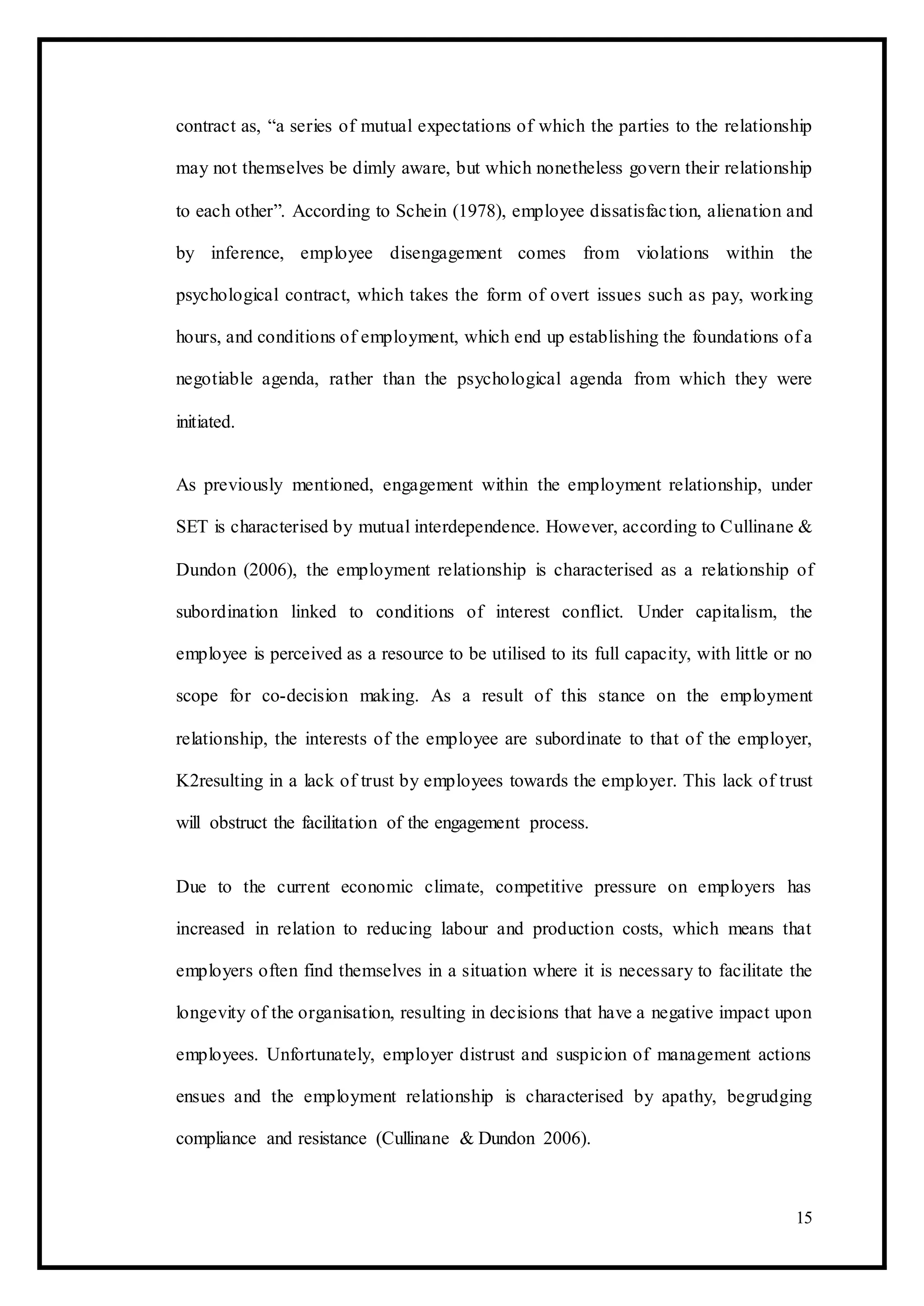 contract as, “a series of mutual expectations of which the parties to the relationship
may not themselves be dimly aware, but which nonetheless govern their relationship
to each other”. According to Schein (1978), employee dissatisfaction, alienation and
by inference, employee disengagement comes from violations within the
psychological contract, which takes the form of overt issues such as pay, working
hours, and conditions of employment, which end up establishing the foundations of a
negotiable agenda, rather than the psychological agenda from which they were
initiated.
As previously mentioned, engagement within the employment relationship, under
SET is characterised by mutual interdependence. However, according to Cullinane &
Dundon (2006), the employment relationship is characterised as a relationship of
subordination linked to conditions of interest conflict. Under capitalism, the
employee is perceived as a resource to be utilised to its full capacity, with little or no
scope for co-decision making. As a result of this stance on the employment
relationship, the interests of the employee are subordinate to that of the employer,
K2resulting in a lack of trust by employees towards the employer. This lack of trust
will obstruct the facilitation of the engagement process.
Due to the current economic climate, competitive pressure on employers has
increased in relation to reducing labour and production costs, which means that
employers often find themselves in a situation where it is necessary to facilitate the
longevity of the organisation, resulting in decisions that have a negative impact upon
employees. Unfortunately, employer distrust and suspicion of management actions
ensues and the employment relationship is characterised by apathy, begrudging
compliance and resistance (Cullinane & Dundon 2006).
15
 
