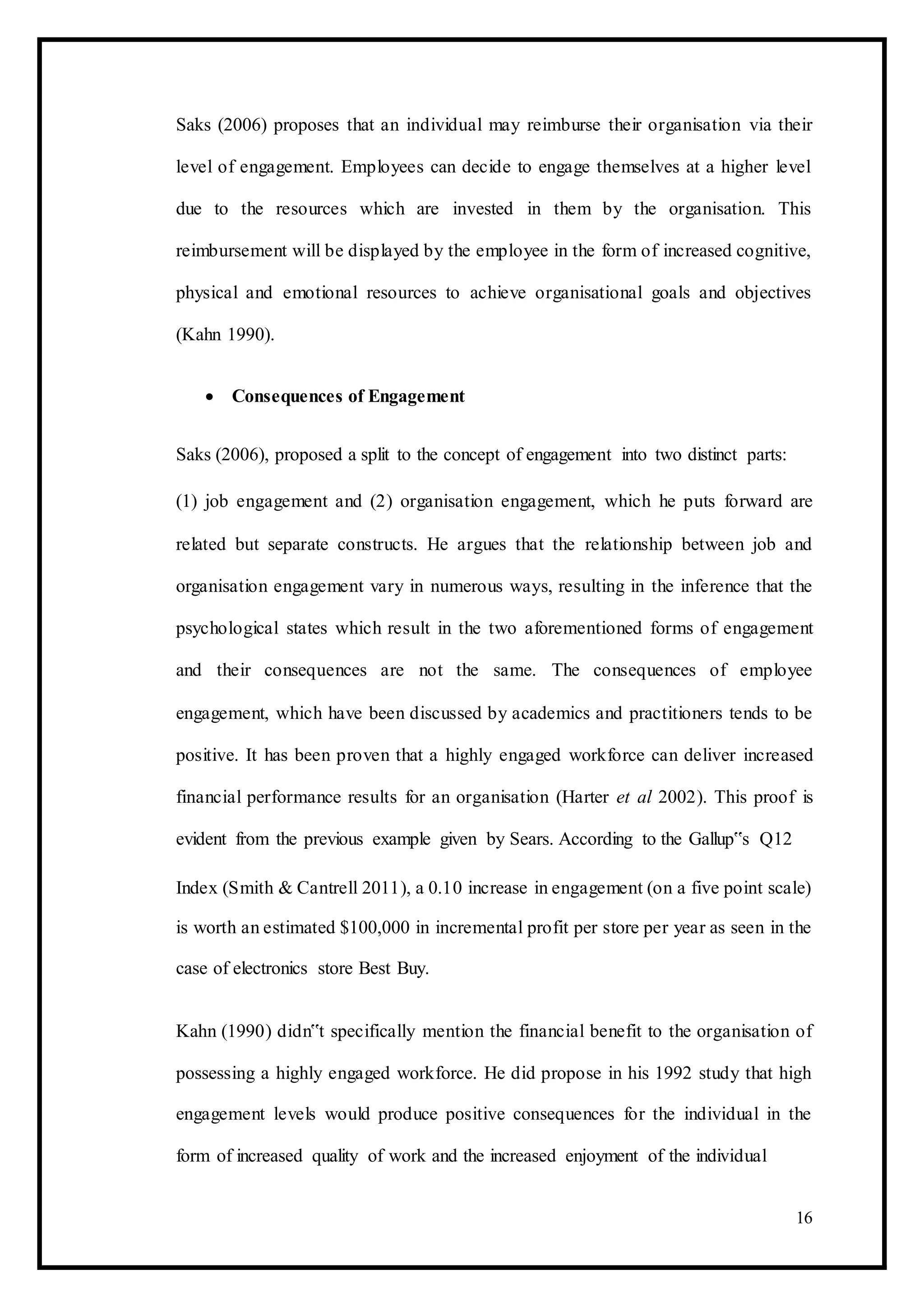 Saks (2006) proposes that an individual may reimburse their organisation via their
level of engagement. Employees can decide to engage themselves at a higher level
due to the resources which are invested in them by the organisation. This
reimbursement will be displayed by the employee in the form of increased cognitive,
physical and emotional resources to achieve organisational goals and objectives
(Kahn 1990).
 Consequences of Engagement 
Saks (2006), proposed a split to the concept of engagement into two distinct parts:
(1) job engagement and (2) organisation engagement, which he puts forward are
related but separate constructs. He argues that the relationship between job and
organisation engagement vary in numerous ways, resulting in the inference that the
psychological states which result in the two aforementioned forms of engagement
and their consequences are not the same. The consequences of employee
engagement, which have been discussed by academics and practitioners tends to be
positive. It has been proven that a highly engaged workforce can deliver increased
financial performance results for an organisation (Harter et al 2002). This proof is
evident from the previous example given by Sears. According to the Gallup‟s Q12
Index (Smith & Cantrell 2011), a 0.10 increase in engagement (on a five point scale)
is worth an estimated $100,000 in incremental profit per store per year as seen in the
case of electronics store Best Buy.
Kahn (1990) didn‟t specifically mention the financial benefit to the organisation of
possessing a highly engaged workforce. He did propose in his 1992 study that high
engagement levels would produce positive consequences for the individual in the
form of increased quality of work and the increased enjoyment of the individual
16
 