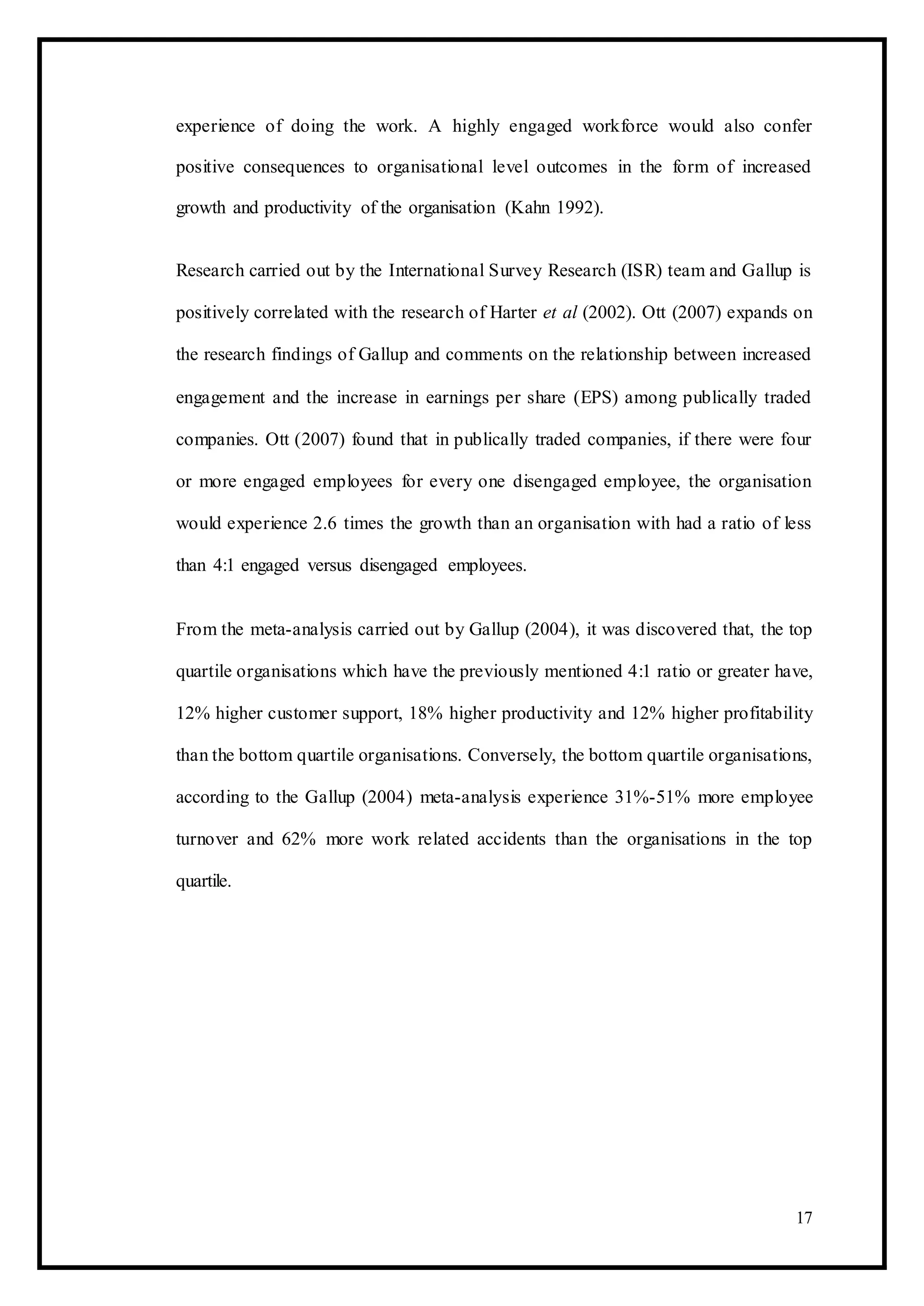 experience of doing the work. A highly engaged workforce would also confer
positive consequences to organisational level outcomes in the form of increased
growth and productivity of the organisation (Kahn 1992).
Research carried out by the International Survey Research (ISR) team and Gallup is
positively correlated with the research of Harter et al (2002). Ott (2007) expands on
the research findings of Gallup and comments on the relationship between increased
engagement and the increase in earnings per share (EPS) among publically traded
companies. Ott (2007) found that in publically traded companies, if there were four
or more engaged employees for every one disengaged employee, the organisation
would experience 2.6 times the growth than an organisation with had a ratio of less
than 4:1 engaged versus disengaged employees.
From the meta-analysis carried out by Gallup (2004), it was discovered that, the top
quartile organisations which have the previously mentioned 4:1 ratio or greater have,
12% higher customer support, 18% higher productivity and 12% higher profitability
than the bottom quartile organisations. Conversely, the bottom quartile organisations,
according to the Gallup (2004) meta-analysis experience 31%-51% more employee
turnover and 62% more work related accidents than the organisations in the top
quartile.
17
 