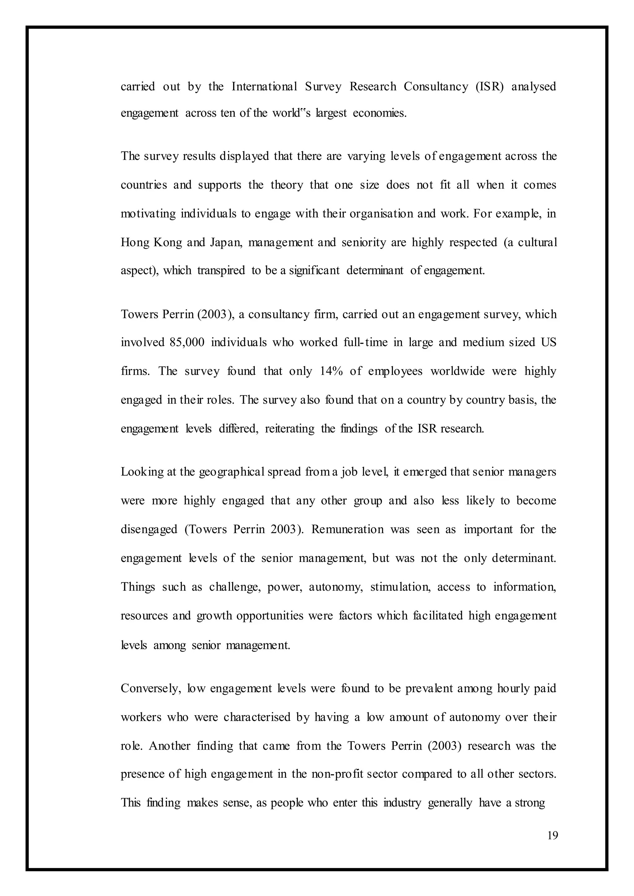 carried out by the International Survey Research Consultancy (ISR) analysed
engagement across ten of the world‟s largest economies.
The survey results displayed that there are varying levels of engagement across the
countries and supports the theory that one size does not fit all when it comes
motivating individuals to engage with their organisation and work. For example, in
Hong Kong and Japan, management and seniority are highly respected (a cultural
aspect), which transpired to be a significant determinant of engagement.
Towers Perrin (2003), a consultancy firm, carried out an engagement survey, which
involved 85,000 individuals who worked full-time in large and medium sized US
firms. The survey found that only 14% of employees worldwide were highly
engaged in their roles. The survey also found that on a country by country basis, the
engagement levels differed, reiterating the findings of the ISR research.
Looking at the geographical spread from a job level, it emerged that senior managers
were more highly engaged that any other group and also less likely to become
disengaged (Towers Perrin 2003). Remuneration was seen as important for the
engagement levels of the senior management, but was not the only determinant.
Things such as challenge, power, autonomy, stimulation, access to information,
resources and growth opportunities were factors which facilitated high engagement
levels among senior management.
Conversely, low engagement levels were found to be prevalent among hourly paid
workers who were characterised by having a low amount of autonomy over their
role. Another finding that came from the Towers Perrin (2003) research was the
presence of high engagement in the non-profit sector compared to all other sectors.
This finding makes sense, as people who enter this industry generally have a strong
19
 