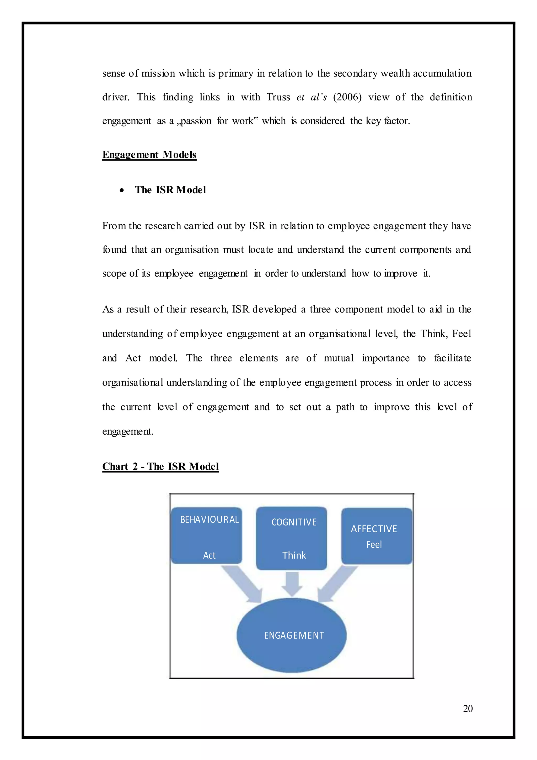 sense of mission which is primary in relation to the secondary wealth accumulation
driver. This finding links in with Truss et al’s (2006) view of the definition
engagement as a „passion for work‟ which is considered the key factor.
Engagement Models
 The ISR Model 
From the research carried out by ISR in relation to employee engagement they have
found that an organisation must locate and understand the current components and
scope of its employee engagement in order to understand how to improve it.
As a result of their research, ISR developed a three component model to aid in the
understanding of employee engagement at an organisational level, the Think, Feel
and Act model. The three elements are of mutual importance to facilitate
organisational understanding of the employee engagement process in order to access
the current level of engagement and to set out a path to improve this level of
engagement.
Chart 2 - The ISR Model
BEHAVIOURAL COGNITIVE
AFFECTIVE
Act Think
Feel
ENGAGEMENT
20
 